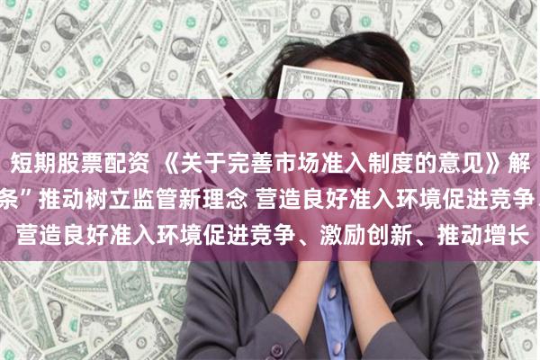 短期股票配资 《关于完善市场准入制度的意见》解读之五 | “市场准入十条”推动树立监管新理念 营造良好准入环境促进竞争、激励创新、推动增长