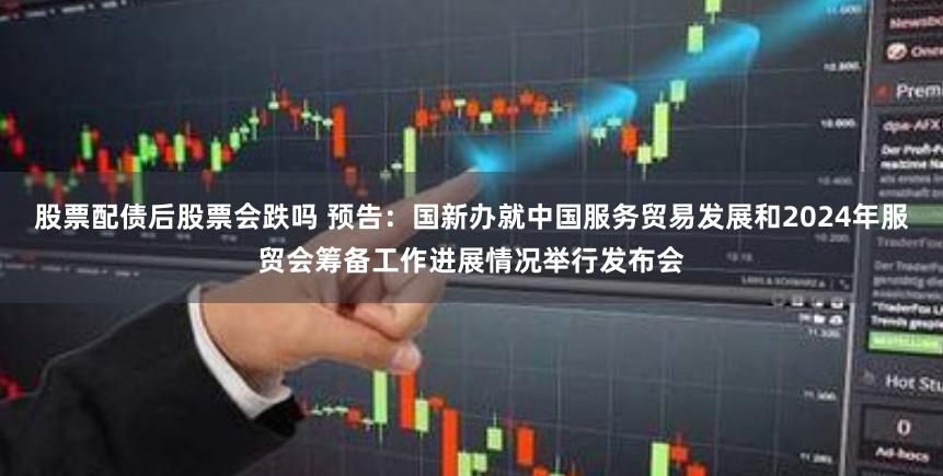 股票配债后股票会跌吗 预告：国新办就中国服务贸易发展和2024年服贸会筹备工作进展情况举行发布会