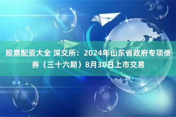 股票配资大全 深交所：2024年山东省政府专项债券（三十六期）8月30日上市交易