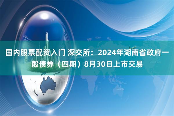 国内股票配资入门 深交所：2024年湖南省政府一般债券（四期）8月30日上市交易