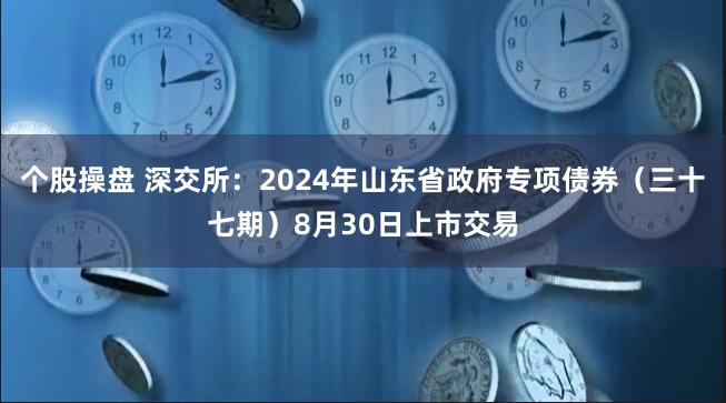 个股操盘 深交所：2024年山东省政府专项债券（三十七期）8月30日上市交易