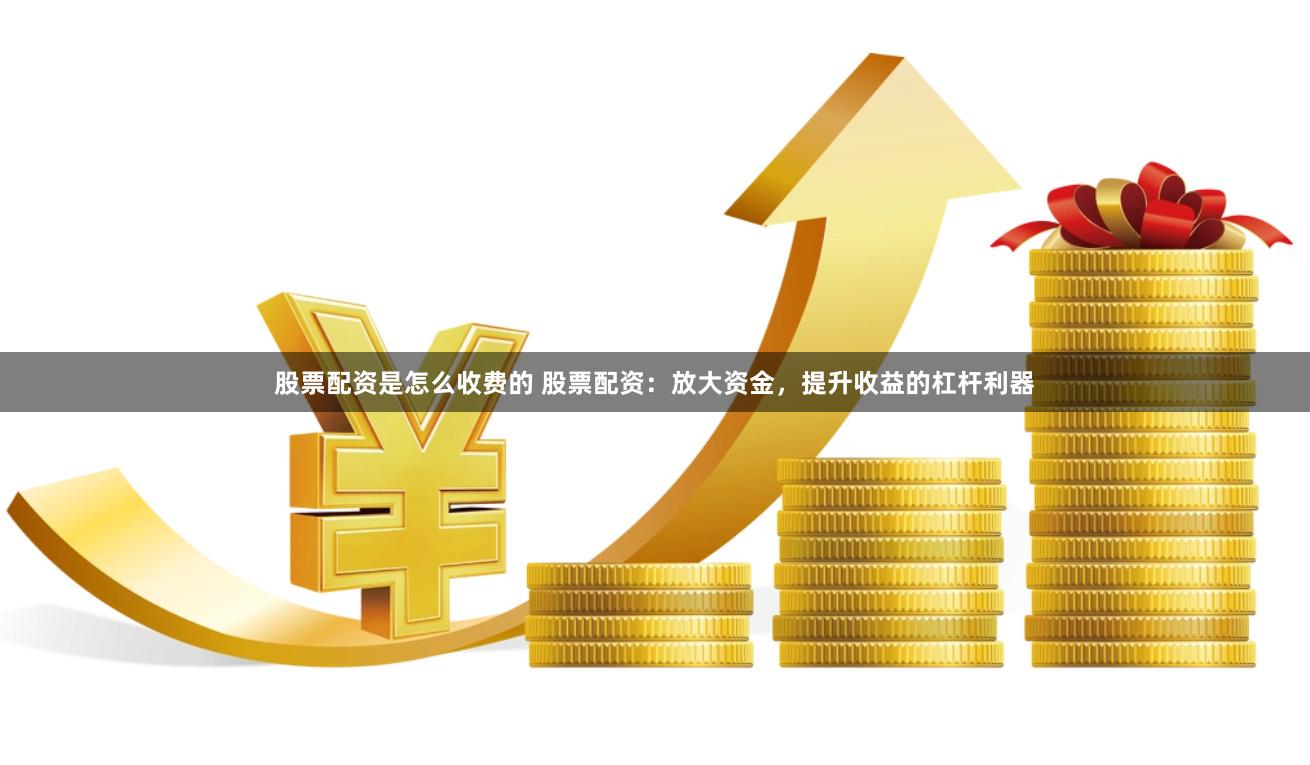 股票配资是怎么收费的 股票配资：放大资金，提升收益的杠杆利器