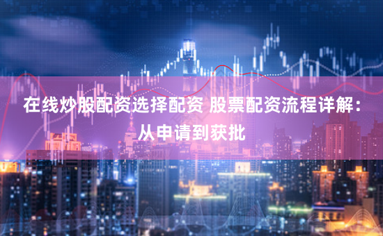 在线炒股配资选择配资 股票配资流程详解：从申请到获批