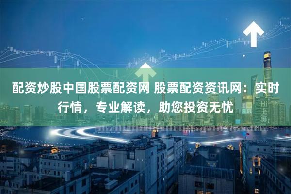 配资炒股中国股票配资网 股票配资资讯网：实时行情，专业解读，助您投资无忧