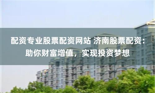 配资专业股票配资网站 济南股票配资：助你财富增值，实现投资梦想
