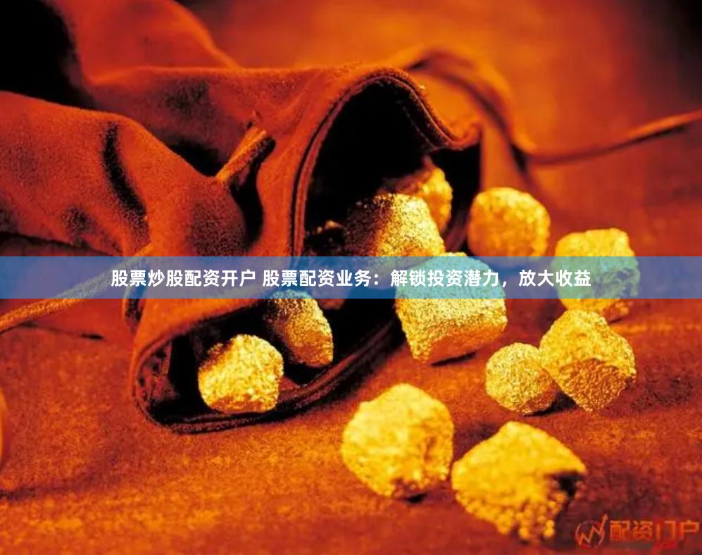 股票炒股配资开户 股票配资业务：解锁投资潜力，放大收益