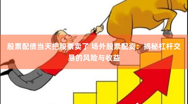 股票配债当天把股票卖了 场外股票配资：揭秘杠杆交易的风险与收益