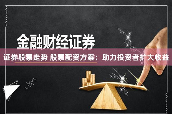 证券股票走势 股票配资方案：助力投资者扩大收益