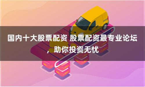 国内十大股票配资 股票配资最专业论坛，助你投资无忧