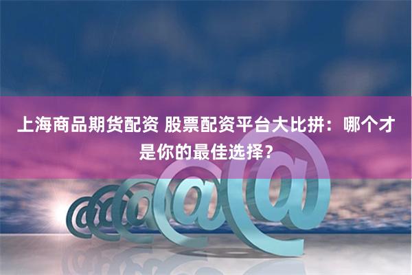 上海商品期货配资 股票配资平台大比拼：哪个才是你的最佳选择？