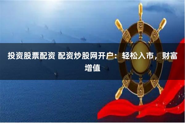 投资股票配资 配资炒股网开户：轻松入市，财富增值