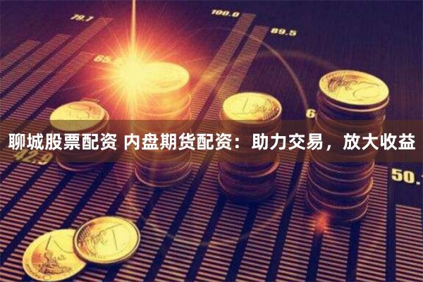 聊城股票配资 内盘期货配资：助力交易，放大收益