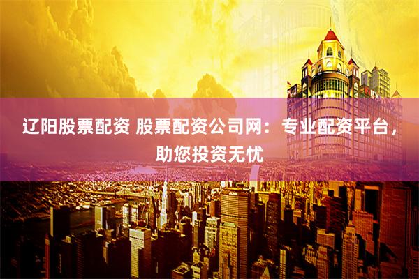 辽阳股票配资 股票配资公司网：专业配资平台，助您投资无忧