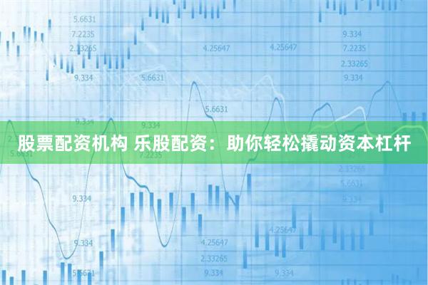 股票配资机构 乐股配资：助你轻松撬动资本杠杆