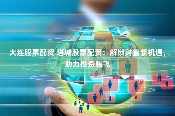 大连股票配资 塔城股票配资：解锁财富新机遇，助力投资腾飞