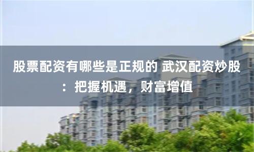 股票配资有哪些是正规的 武汉配资炒股：把握机遇，财富增值