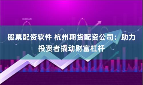 股票配资软件 杭州期货配资公司：助力投资者撬动财富杠杆