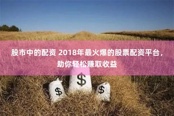 股市中的配资 2018年最火爆的股票配资平台，助你轻松赚取收益