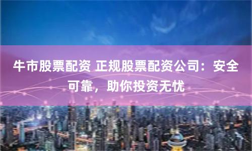 牛市股票配资 正规股票配资公司：安全可靠，助你投资无忧