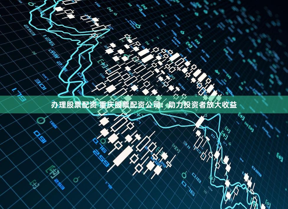 办理股票配资 重庆股票配资公司：助力投资者放大收益