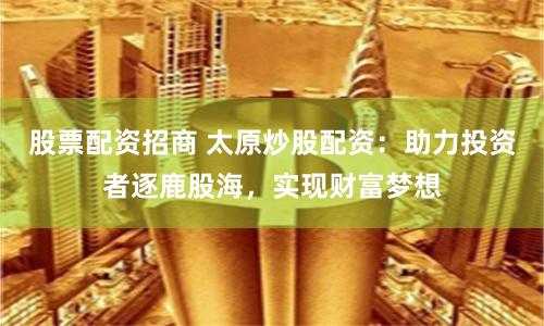 股票配资招商 太原炒股配资：助力投资者逐鹿股海，实现财富梦想