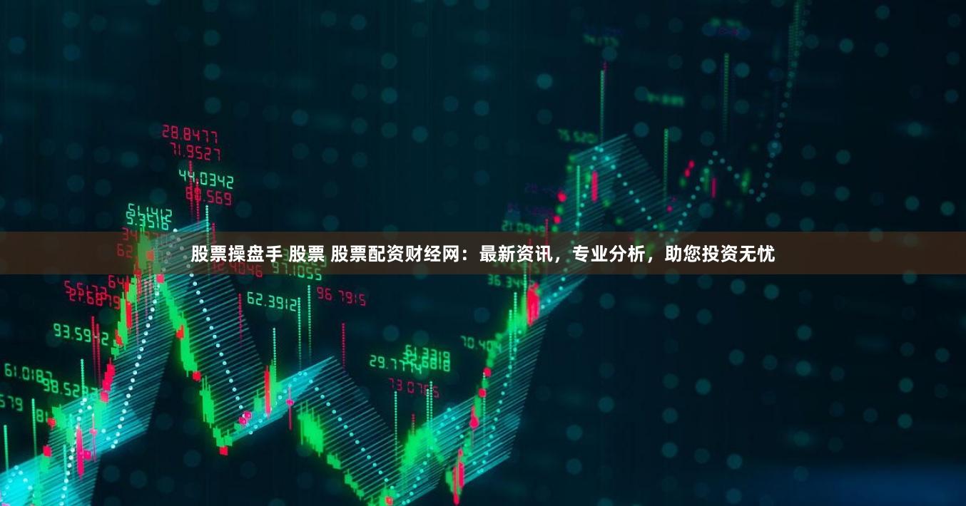股票操盘手 股票 股票配资财经网：最新资讯，专业分析，助您投资无忧