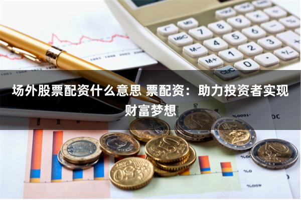 场外股票配资什么意思 票配资：助力投资者实现财富梦想