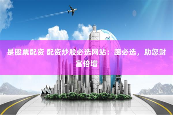 是股票配资 配资炒股必选网站:蹿必选,助您财富倍增