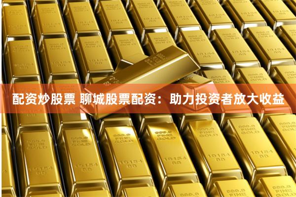 配资炒股票 聊城股票配资：助力投资者放大收益