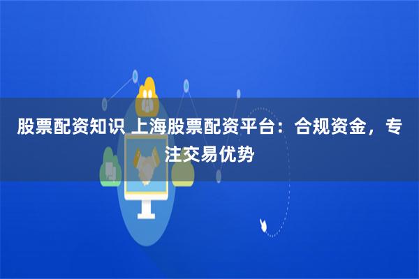 股票配资知识 上海股票配资平台：合规资金，专注交易优势