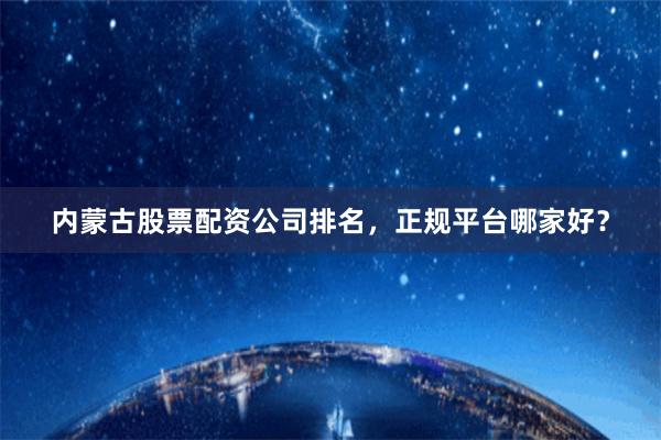 内蒙古股票配资公司排名，正规平台哪家好？